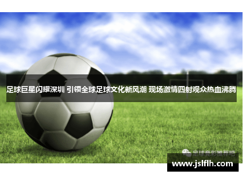 足球巨星闪耀深圳 引领全球足球文化新风潮 现场激情四射观众热血沸腾