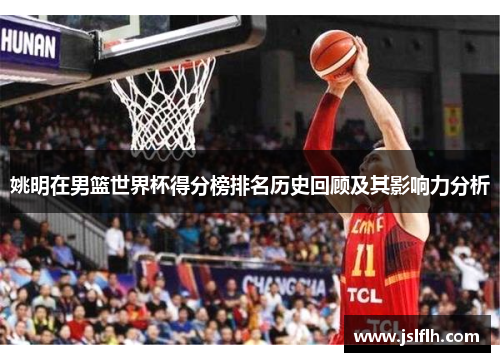 姚明在男篮世界杯得分榜排名历史回顾及其影响力分析