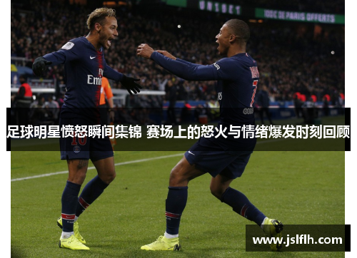 足球明星愤怒瞬间集锦 赛场上的怒火与情绪爆发时刻回顾