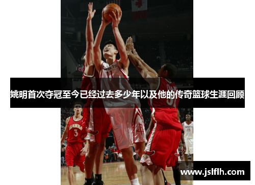 姚明首次夺冠至今已经过去多少年以及他的传奇篮球生涯回顾