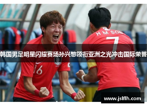 韩国男足明星闪耀赛场孙兴慜领衔亚洲之光冲击国际荣誉