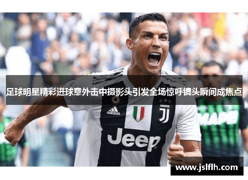 足球明星精彩进球意外击中摄影头引发全场惊呼镜头瞬间成焦点