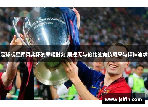足球明星挥舞奖杯的荣耀时刻 展现无与伦比的竞技风采与精神追求