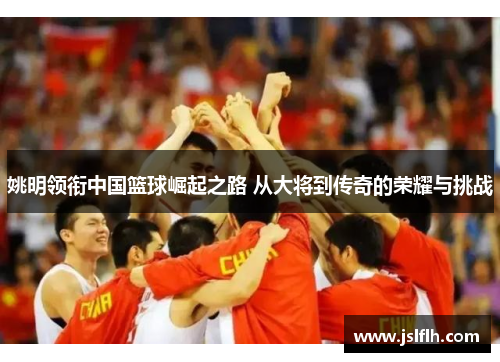 姚明领衔中国篮球崛起之路 从大将到传奇的荣耀与挑战