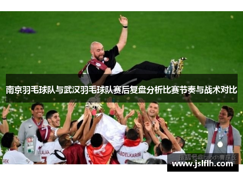 南京羽毛球队与武汉羽毛球队赛后复盘分析比赛节奏与战术对比