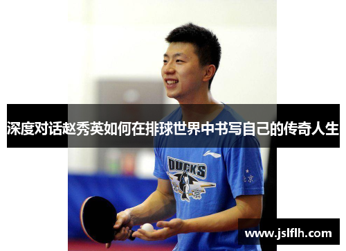 深度对话赵秀英如何在排球世界中书写自己的传奇人生