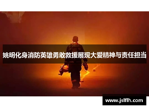 姚明化身消防英雄勇敢救援展现大爱精神与责任担当