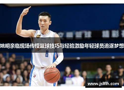 姚明亲临现场传授篮球技巧与经验激励年轻球员追逐梦想
