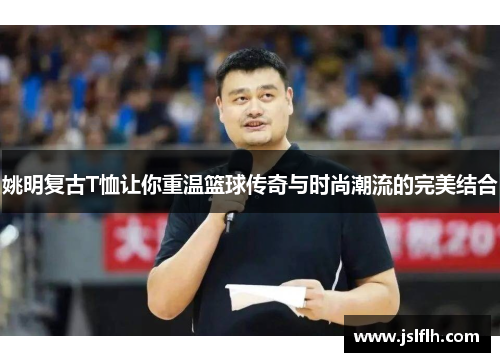 姚明复古T恤让你重温篮球传奇与时尚潮流的完美结合