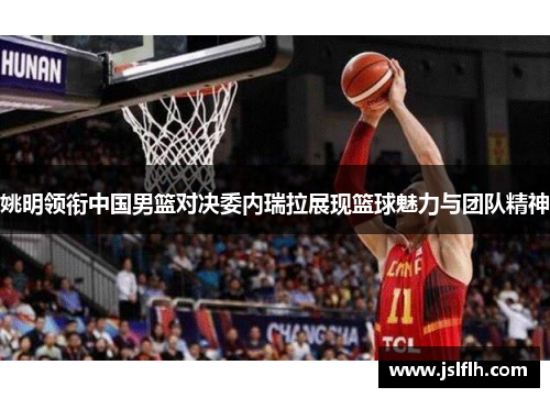 姚明领衔中国男篮对决委内瑞拉展现篮球魅力与团队精神