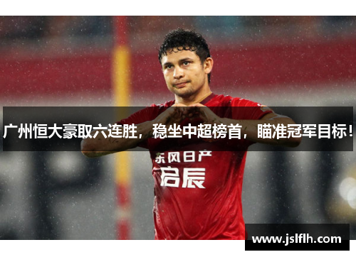 广州恒大豪取六连胜，稳坐中超榜首，瞄准冠军目标！