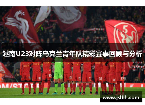 越南U23对阵乌克兰青年队精彩赛事回顾与分析